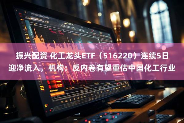 振兴配资 化工龙头ETF（516220）连续5日迎净流入，机构：反内卷有望重估中国化工行业