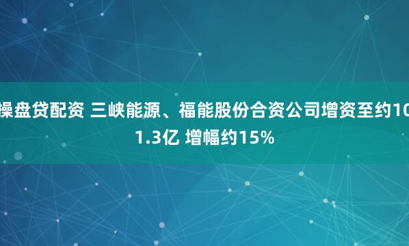 操盘贷配资 三峡能源、福能股份合资公司增资至约101.3亿 增幅约15%