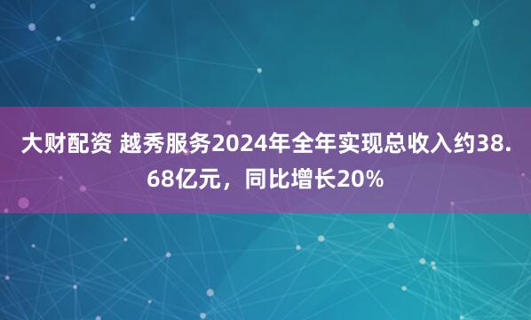 大财配资 越秀服务2024年全年实现总收入约38.68亿元，同比增长20%