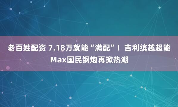 老百姓配资 7.18万就能“满配”！吉利缤越超能Max国民钢炮再掀热潮