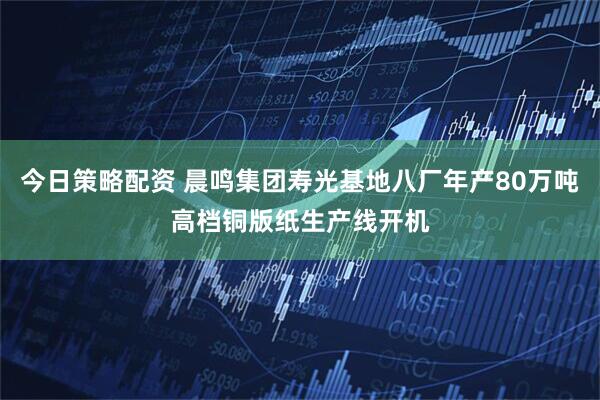 今日策略配资 晨鸣集团寿光基地八厂年产80万吨高档铜版纸生产线开机