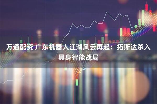 万通配资 广东机器人江湖风云再起：拓斯达杀入具身智能战局