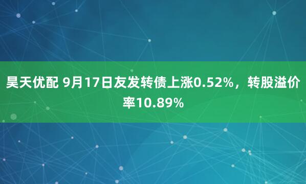 昊天优配 9月17日友发转债上涨0.52%，转股溢价率10.89%
