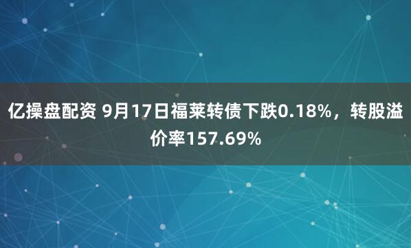 亿操盘配资 9月17日福莱转债下跌0.18%，转股溢价率157.69%