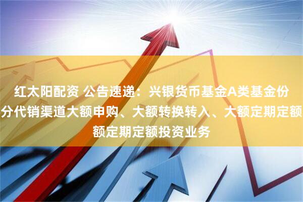 红太阳配资 公告速递：兴银货币基金A类基金份额调整部分代销渠道大额申购、大额转换转入、大额定期定额投资业务
