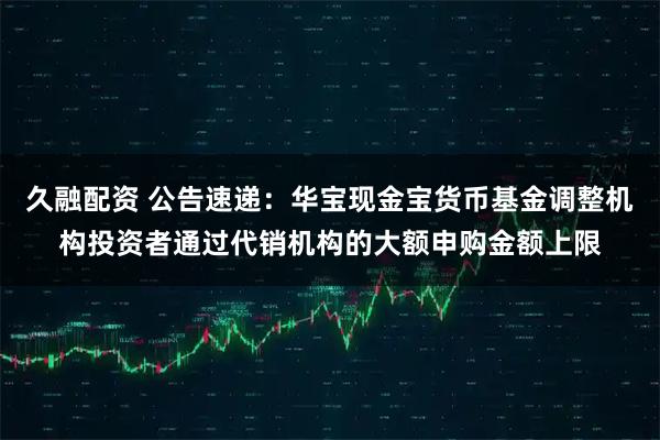 久融配资 公告速递：华宝现金宝货币基金调整机构投资者通过代销机构的大额申购金额上限