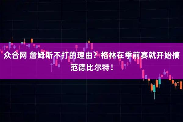 众合网 詹姆斯不打的理由？格林在季前赛就开始搞范德比尔特！