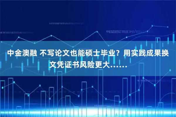 中金澳融 不写论文也能硕士毕业？用实践成果换文凭证书风险更大……