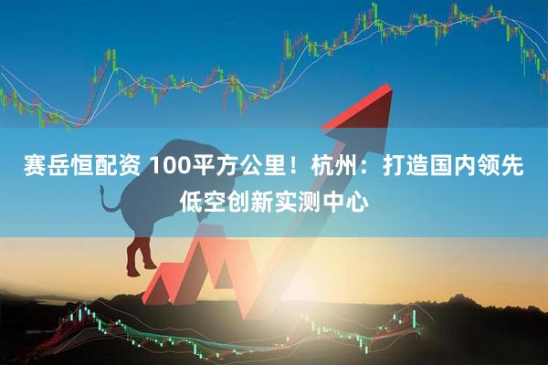 赛岳恒配资 100平方公里！杭州：打造国内领先低空创新实测中心