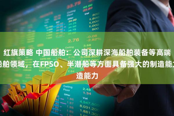 红旗策略 中国船舶：公司深耕深海船舶装备等高端船舶领域，在FPSO、半潜船等方面具备强大的制造能力