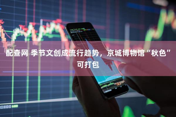 配查网 季节文创成流行趋势，京城博物馆“秋色”可打包