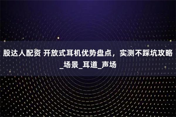 股达人配资 开放式耳机优势盘点，实测不踩坑攻略_场景_耳道_声场