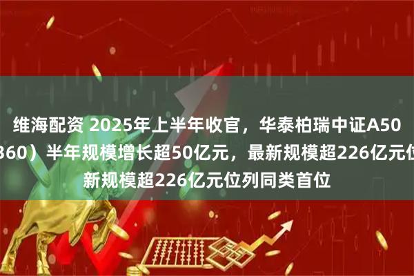 维海配资 2025年上半年收官，华泰柏瑞中证A500ETF（563360）半年规模增长超50亿元，最新规模超226亿元位列同类首位