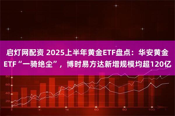 启灯网配资 2025上半年黄金ETF盘点：华安黄金ETF“一骑绝尘”，博时易方达新增规模均超120亿