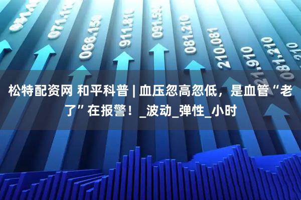 松特配资网 和平科普 | 血压忽高忽低，是血管“老了”在报警！_波动_弹性_小时