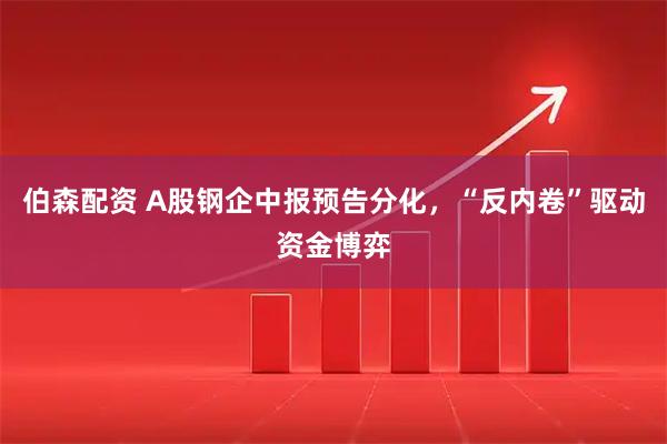 伯森配资 A股钢企中报预告分化，“反内卷”驱动资金博弈