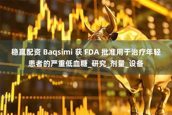 稳赢配资 Baqsimi 获 FDA 批准用于治疗年轻患者的严重低血糖_研究_剂量_设备
