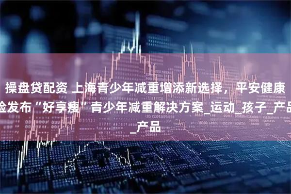 操盘贷配资 上海青少年减重增添新选择，平安健康险发布“好享瘦”青少年减重解决方案_运动_孩子_产品