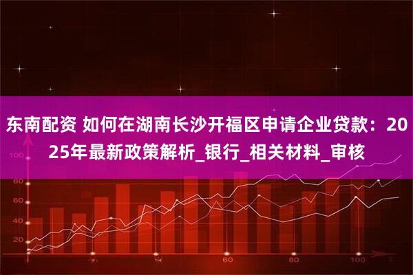 东南配资 如何在湖南长沙开福区申请企业贷款：2025年最新政策解析_银行_相关材料_审核