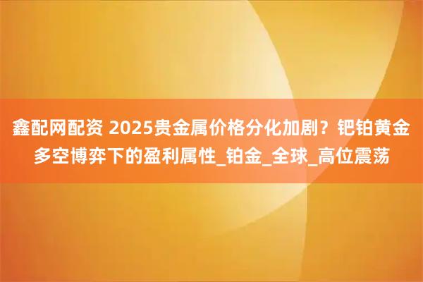 鑫配网配资 2025贵金属价格分化加剧？钯铂黄金多空博弈下的盈利属性_铂金_全球_高位震荡