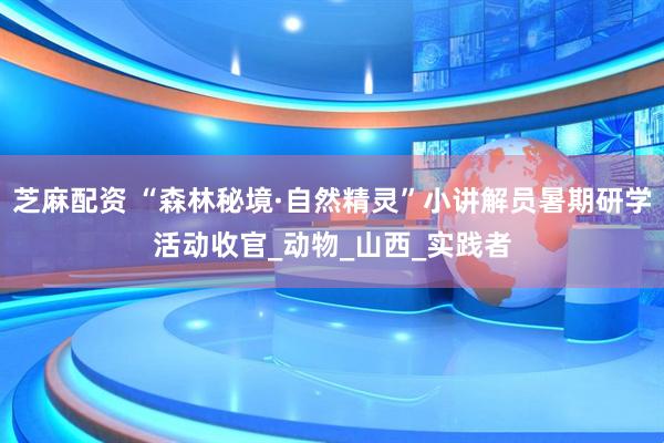 芝麻配资 “森林秘境·自然精灵”小讲解员暑期研学活动收官_动物_山西_实践者