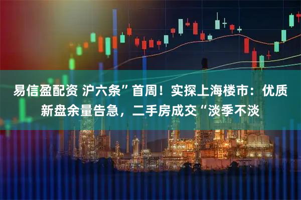 易信盈配资 沪六条”首周！实探上海楼市：优质新盘余量告急，二手房成交“淡季不淡