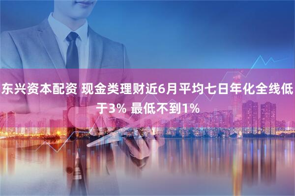 东兴资本配资 现金类理财近6月平均七日年化全线低于3% 最低不到1%