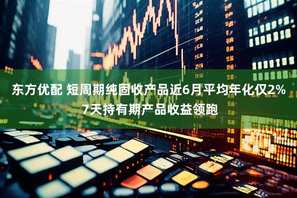 东方优配 短周期纯固收产品近6月平均年化仅2% 7天持有期产品收益领跑