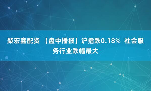 聚宏鑫配资 【盘中播报】沪指跌0.18%  社会服务行业跌幅最大