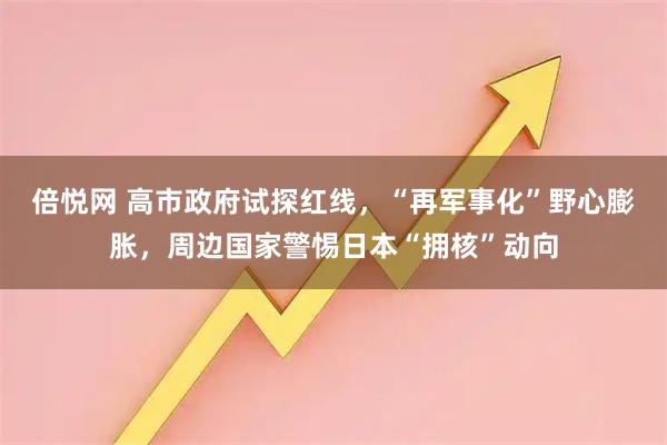 倍悦网 高市政府试探红线，“再军事化”野心膨胀，周边国家警惕日本“拥核”动向