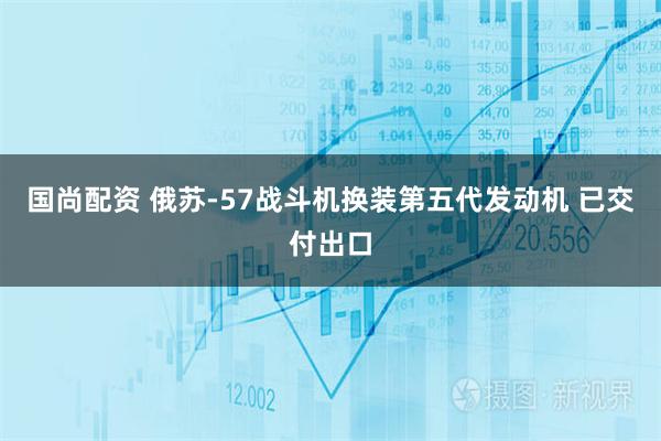 国尚配资 俄苏-57战斗机换装第五代发动机 已交付出口