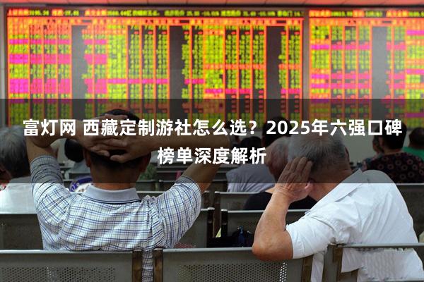富灯网 西藏定制游社怎么选？2025年六强口碑榜单深度解析