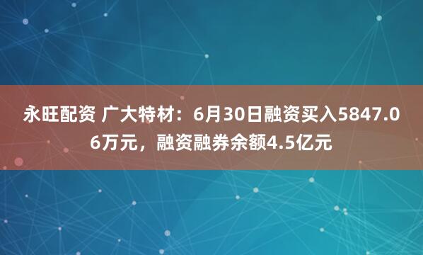 永旺配资 广大特材：6月30日融资买入5847.06万元，融资融券余额4.5亿元