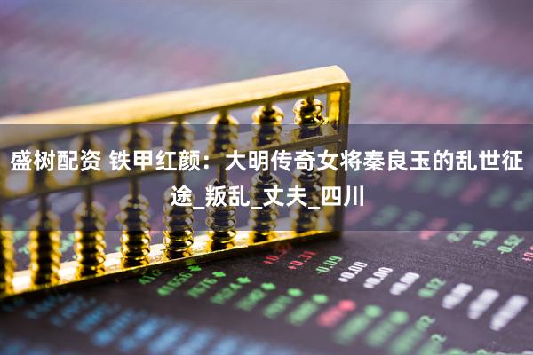 盛树配资 铁甲红颜：大明传奇女将秦良玉的乱世征途_叛乱_丈夫_四川