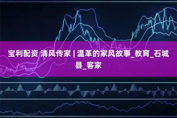 宝利配资 清风传家 | 温革的家风故事_教育_石城县_客家