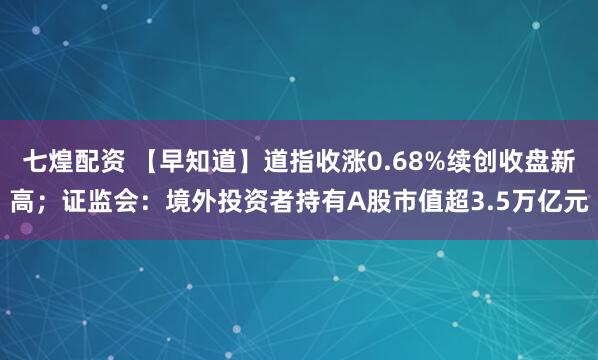 七煌配资 【早知道】道指收涨0.68%续创收盘新高；证监会：境外投资者持有A股市值超3.5万亿元
