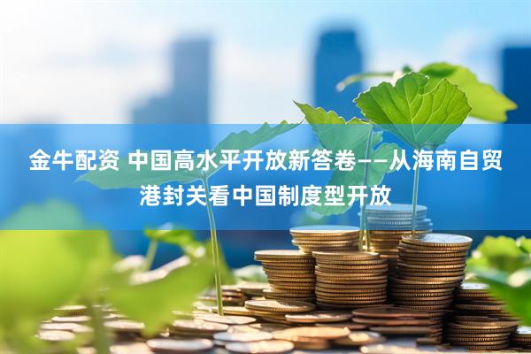金牛配资 中国高水平开放新答卷——从海南自贸港封关看中国制度型开放